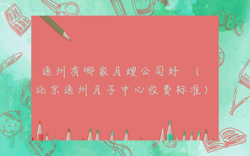 通州有哪家月嫂公司好 (北京通州月子中心收费标准)